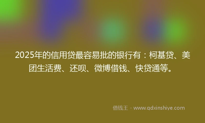 2025年的信用贷最容易批的银行有：柯基贷、美团生活费、还呗、微博借钱、快贷通等。