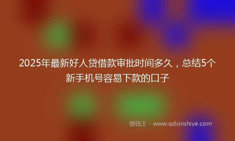 2025年最新好人贷借款审批时间多久，总结5个新手机号容易下款的口子