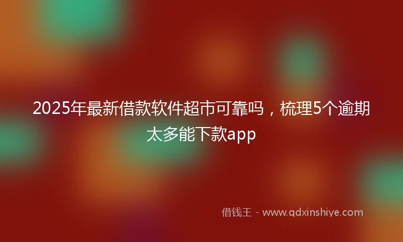 2025年最新借款软件超市可靠吗，梳理5个逾期太多能下款app