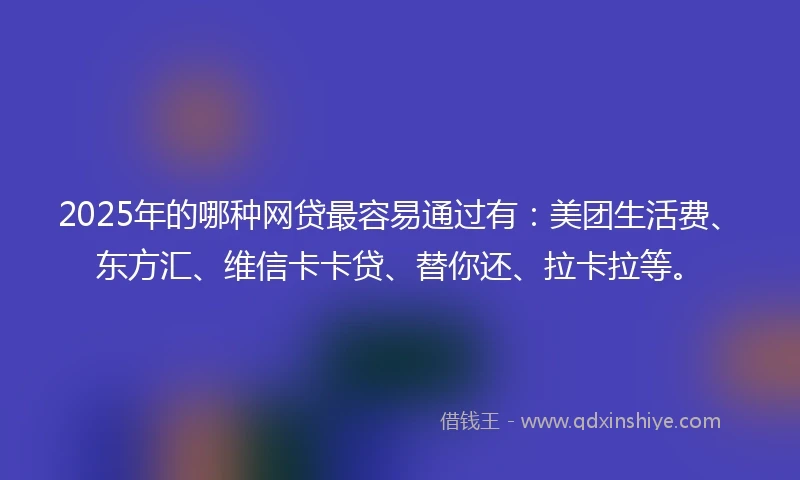 2025年的哪种网贷最容易通过有：美团生活费、东方汇、维信卡卡贷、替你还、拉卡拉等。