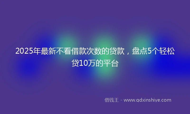 2025年最新不看借款次数的贷款，盘点5个轻松贷10万的平台