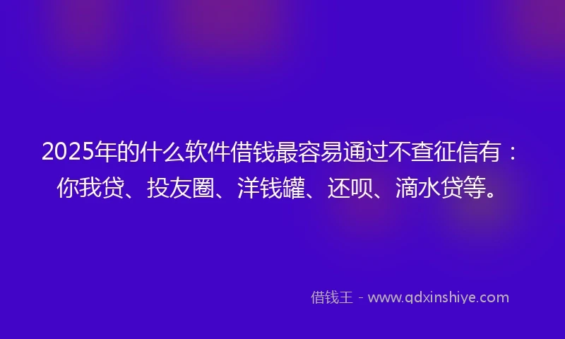 2025年的什么软件借钱最容易通过不查征信有：你我贷、投友圈、洋钱罐、还呗、滴水贷等。