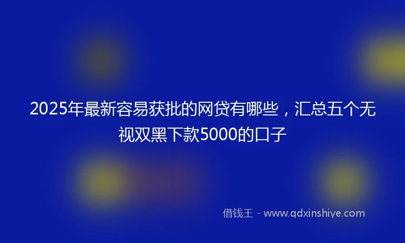 2025年最新容易获批的网贷有哪些，汇总五个无视双黑下款5000的口子
