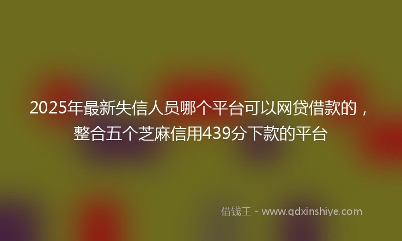 2025年最新失信人员哪个平台可以网贷借款的，整合五个芝麻信用439分下款的平台