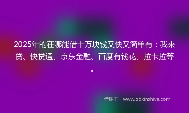 2025年的在哪能借十万块钱又快又简单有：我来贷、快贷通、京东金融、百度有钱花、拉卡拉等。