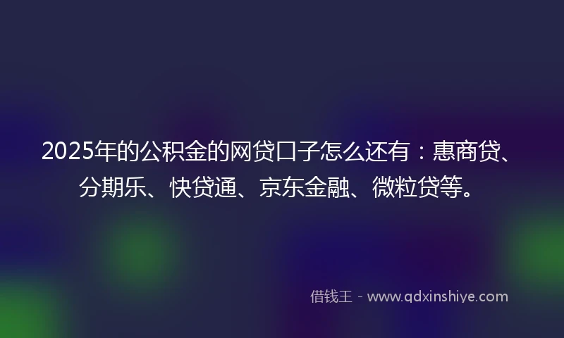 2025年的公积金的网贷口子怎么还有：惠商贷、分期乐、快贷通、京东金融、微粒贷等。