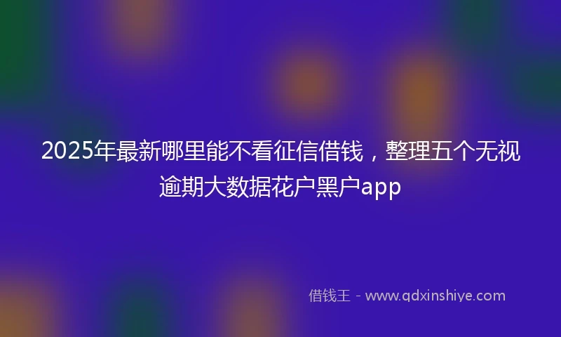 2025年最新哪里能不看征信借钱，整理五个无视逾期大数据花户黑户app