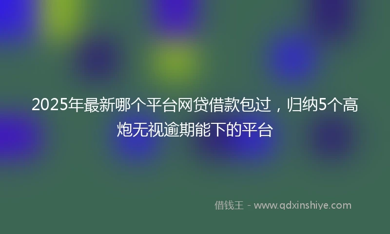 2025年最新哪个平台网贷借款包过，归纳5个高炮无视逾期能下的平台
