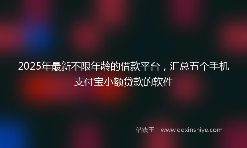 2025年最新不限年龄的借款平台，汇总五个手机支付宝小额贷款的软件