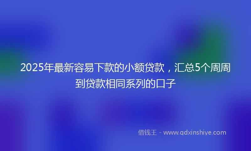 2025年最新容易下款的小额贷款，汇总5个周周到贷款相同系列的口子
