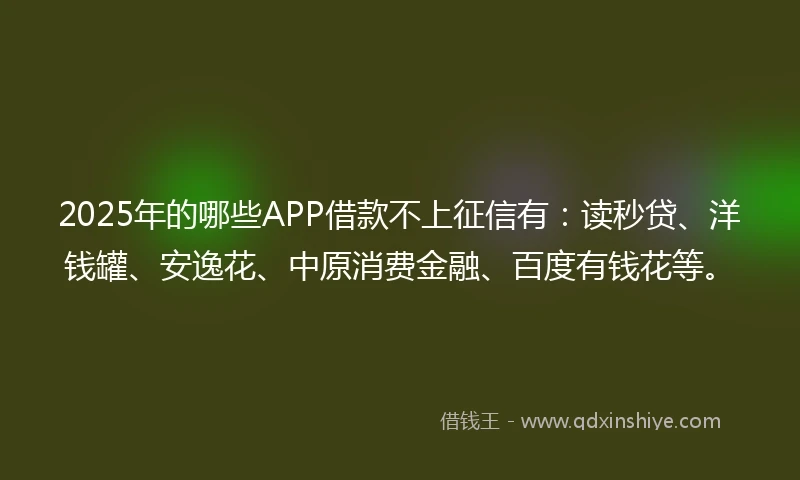 2025年的哪些APP借款不上征信有：读秒贷、洋钱罐、安逸花、中原消费金融、百度有钱花等。