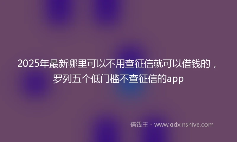 2025年最新哪里可以不用查征信就可以借钱的，罗列五个低门槛不查征信的app