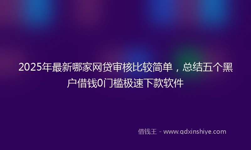 2025年最新哪家网贷审核比较简单，总结五个黑户借钱0门槛极速下款软件