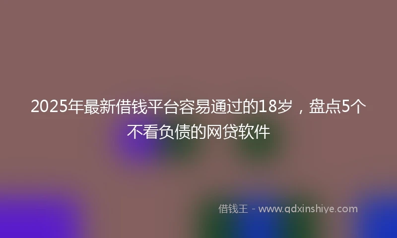 2025年最新借钱平台容易通过的18岁，盘点5个不看负债的网贷软件