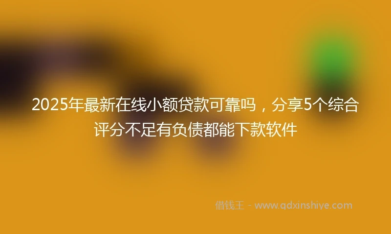 2025年最新在线小额贷款可靠吗，分享5个综合评分不足有负债都能下款软件