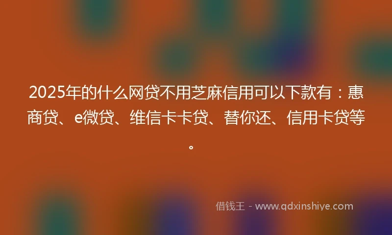 2025年的什么网贷不用芝麻信用可以下款有：惠商贷、e微贷、维信卡卡贷、替你还、信用卡贷等。
