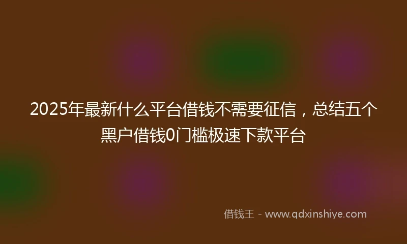 2025年最新什么平台借钱不需要征信，总结五个黑户借钱0门槛极速下款平台