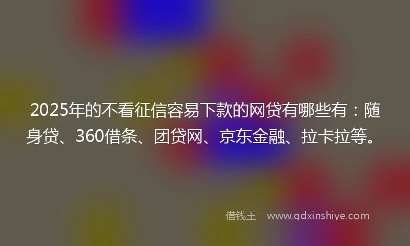 2025年的不看征信容易下款的网贷有哪些有：随身贷、360借条、团贷网、京东金融、拉卡拉等。