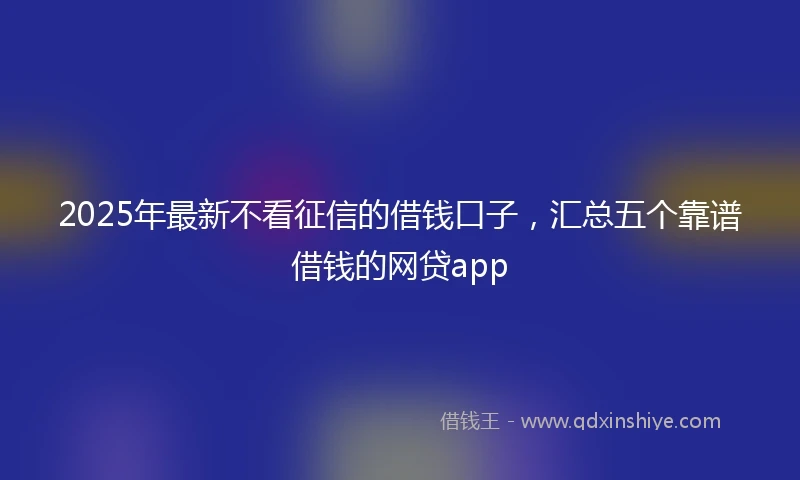 2025年最新不看征信的借钱口子，汇总五个靠谱借钱的网贷app