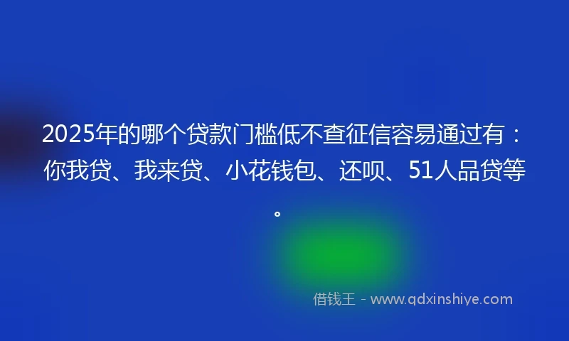 2025年的哪个贷款门槛低不查征信容易通过有：你我贷、我来贷、小花钱包、还呗、51人品贷等。