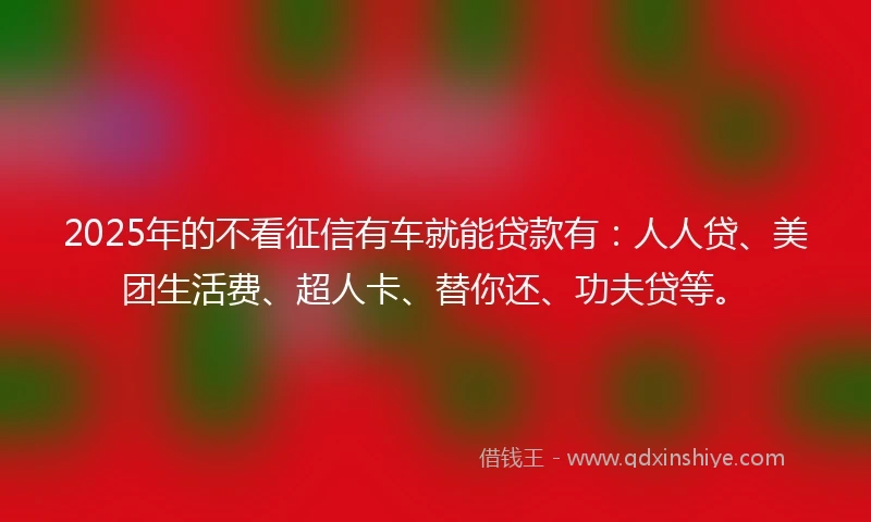 2025年的不看征信有车就能贷款有：人人贷、美团生活费、超人卡、替你还、功夫贷等。