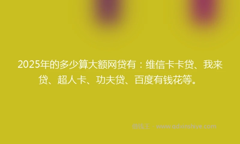 2025年的多少算大额网贷有：维信卡卡贷、我来贷、超人卡、功夫贷、百度有钱花等。