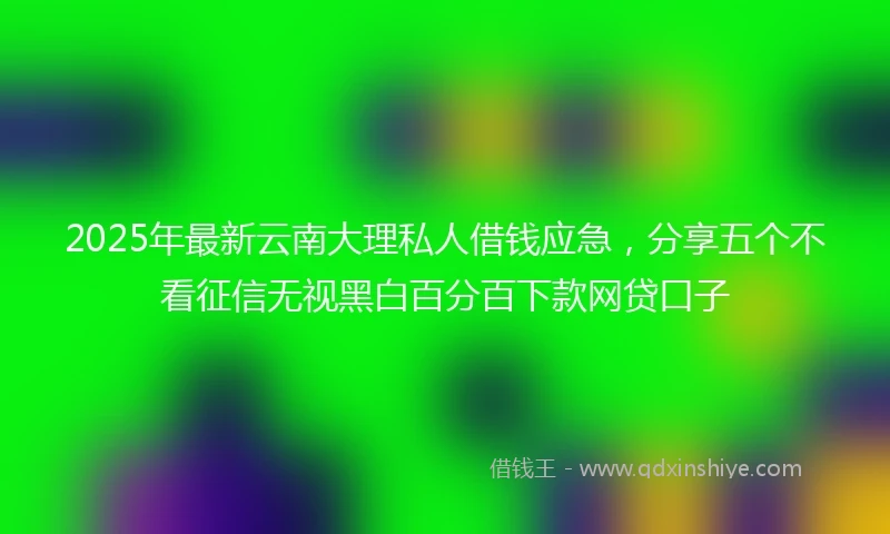2025年最新云南大理私人借钱应急，分享五个不看征信无视黑白百分百下款网贷口子