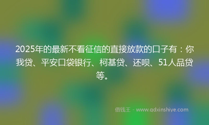 2025年的最新不看征信的直接放款的口子有：你我贷、平安口袋银行、柯基贷、还呗、51人品贷等。
