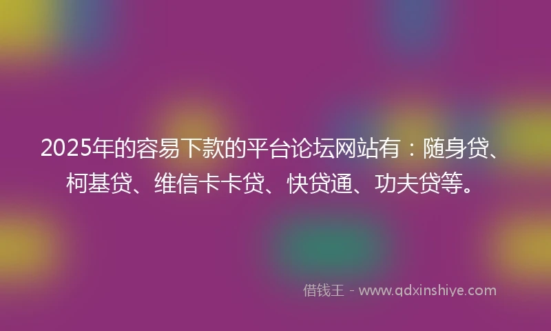 2025年的容易下款的平台论坛网站有：随身贷、柯基贷、维信卡卡贷、快贷通、功夫贷等。