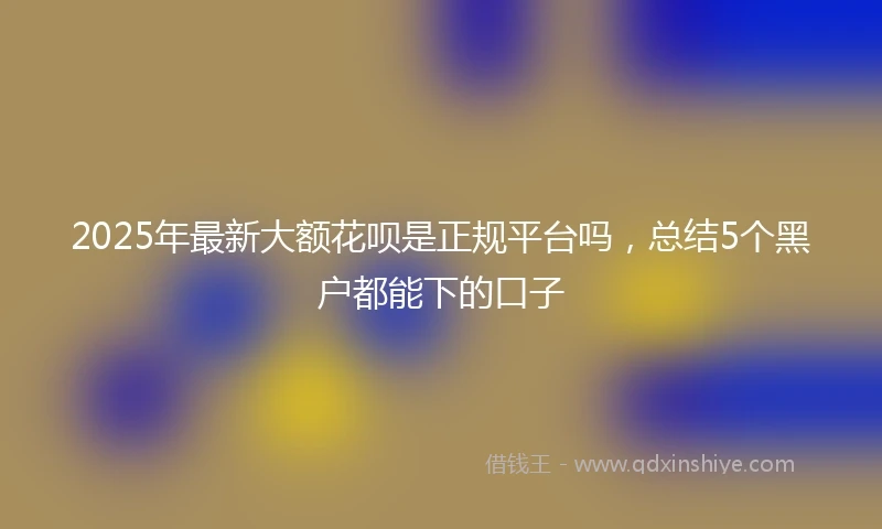 2025年最新大额花呗是正规平台吗，总结5个黑户都能下的口子
