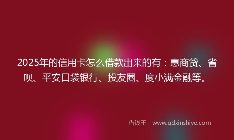 2025年的信用卡怎么借款出来的有：惠商贷、省呗、平安口袋银行、投友圈、度小满金融等。