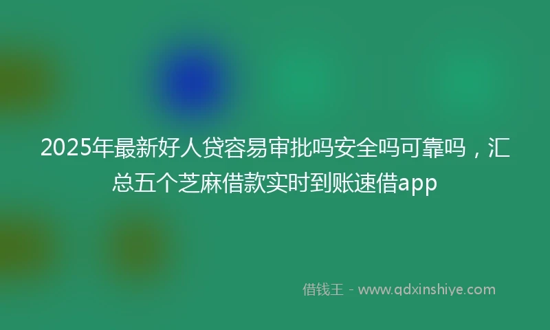 2025年最新好人贷容易审批吗安全吗可靠吗，汇总五个芝麻借款实时到账速借app