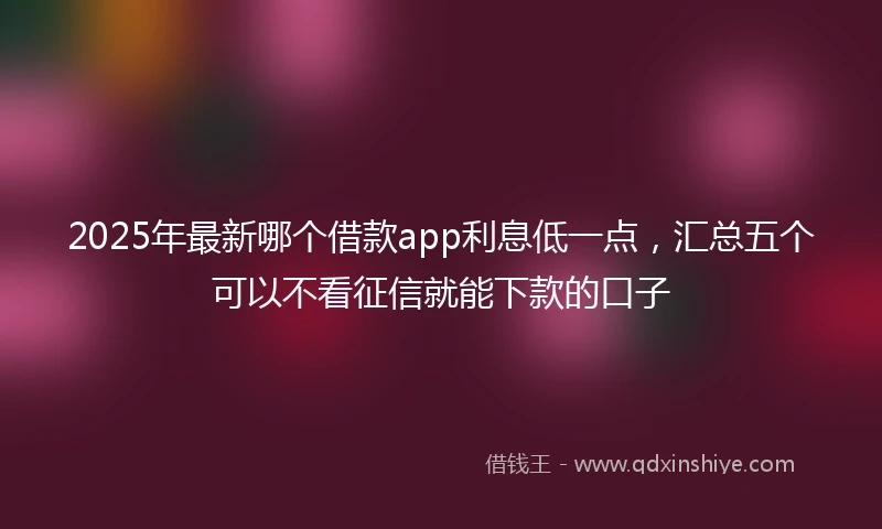 2025年最新哪个借款app利息低一点，汇总五个可以不看征信就能下款的口子