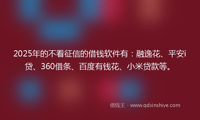 2025年的不看征信的借钱软件有：融逸花、平安i贷、360借条、百度有钱花、小米贷款等。
