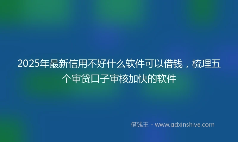 2025年最新信用不好什么软件可以借钱，梳理五个审贷口子审核加快的软件