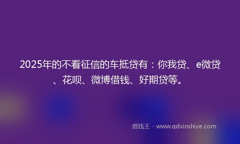2025年的不看征信的车抵贷有：你我贷、e微贷、花呗、微博借钱、好期贷等。