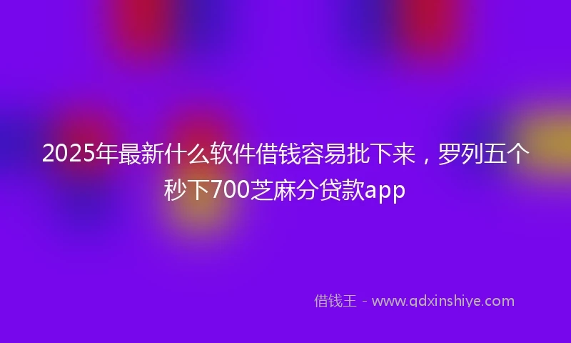 2025年最新什么软件借钱容易批下来，罗列五个秒下700芝麻分贷款app