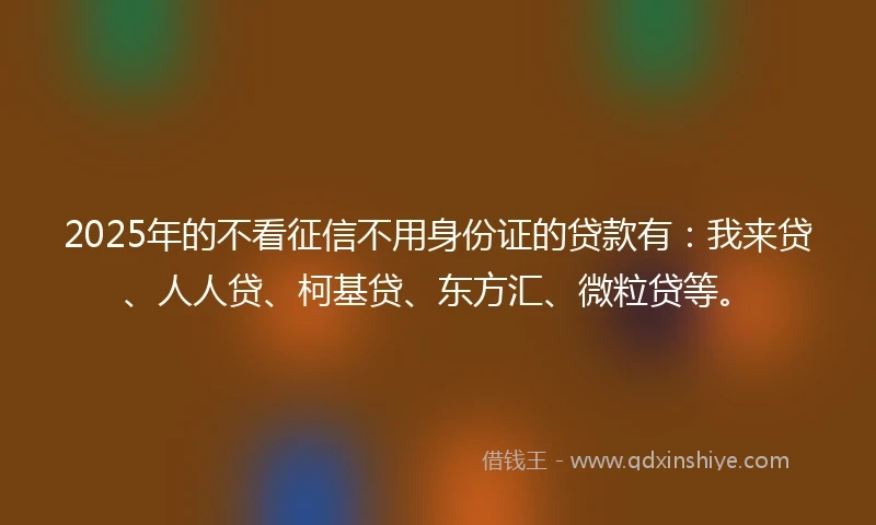 2025年的不看征信不用身份证的贷款有：我来贷、人人贷、柯基贷、东方汇、微粒贷等。