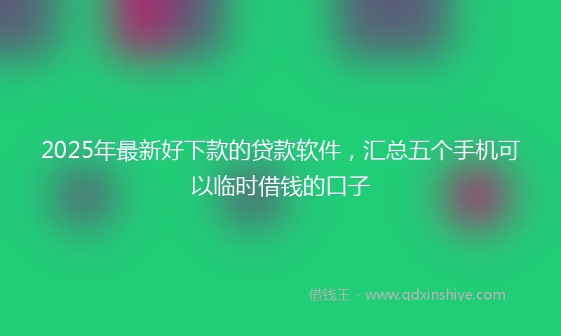 2025年最新好下款的贷款软件,汇总五个手机可以临时借钱的口子