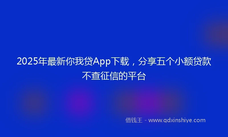 2025年最新你我贷App下载，分享五个小额贷款不查征信的平台