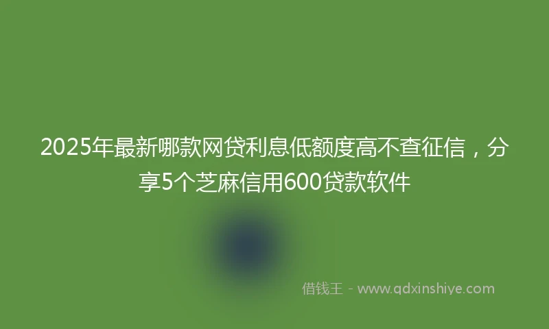 2025年最新哪款网贷利息低额度高不查征信，分享5个芝麻信用600贷款软件