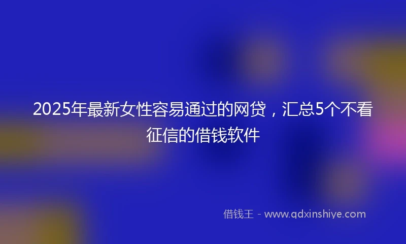 2025年最新女性容易通过的网贷，汇总5个不看征信的借钱软件