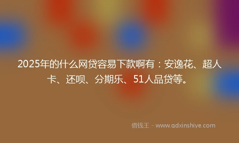2025年的什么网贷容易下款啊有：安逸花、超人卡、还呗、分期乐、51人品贷等。