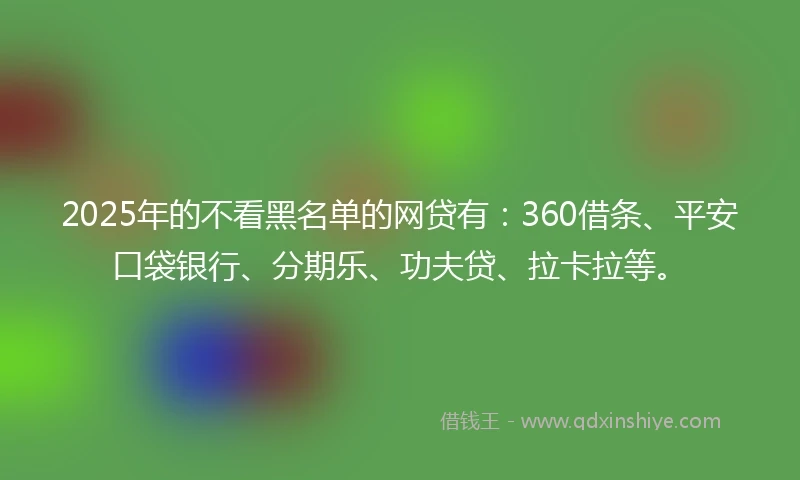 2025年的不看黑名单的网贷有：360借条、平安口袋银行、分期乐、功夫贷、拉卡拉等。