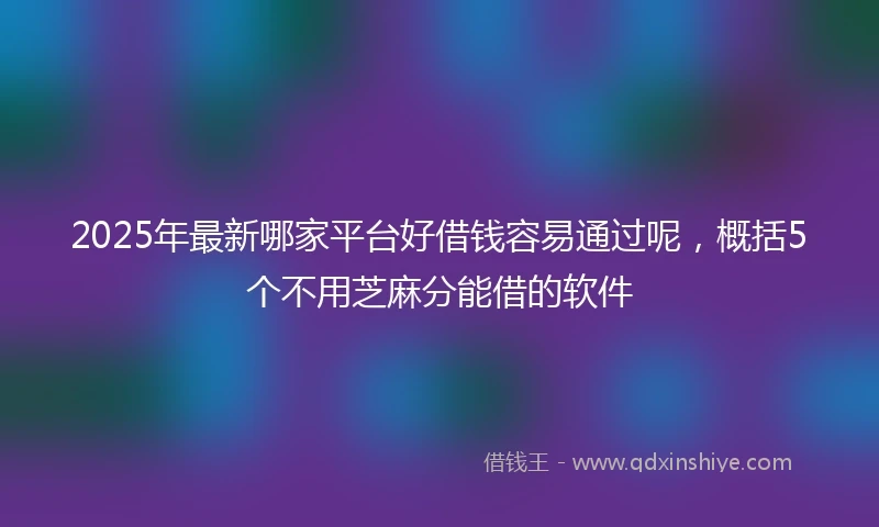 2025年最新哪家平台好借钱容易通过呢，概括5个不用芝麻分能借的软件