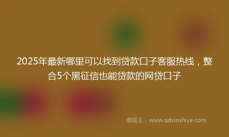 2025年最新哪里可以找到贷款口子客服热线，整合5个黑征信也能贷款的网贷口子