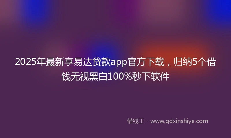 2025年最新享易达贷款app官方下载，归纳5个借钱无视黑白100%秒下软件