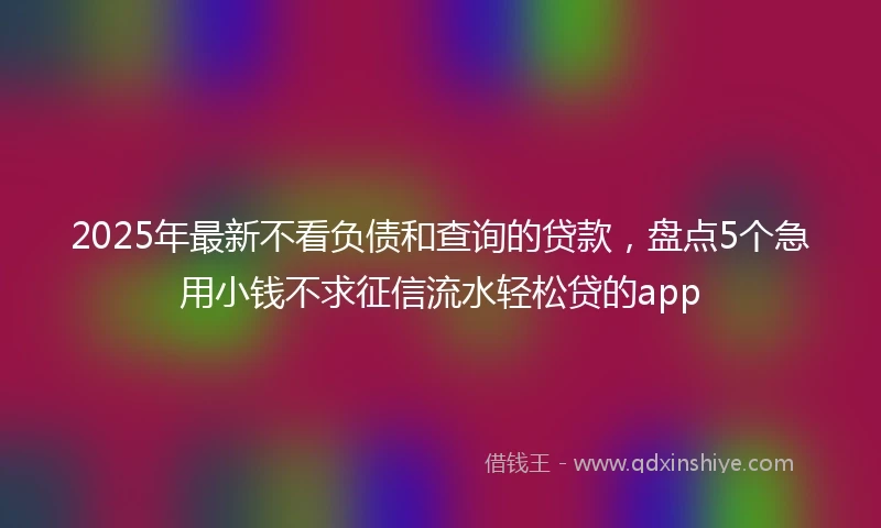 2025年最新不看负债和查询的贷款，盘点5个急用小钱不求征信流水轻松贷的app