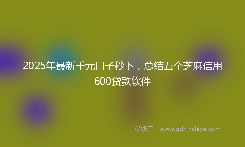 2025年最新千元口子秒下，总结五个芝麻信用600贷款软件