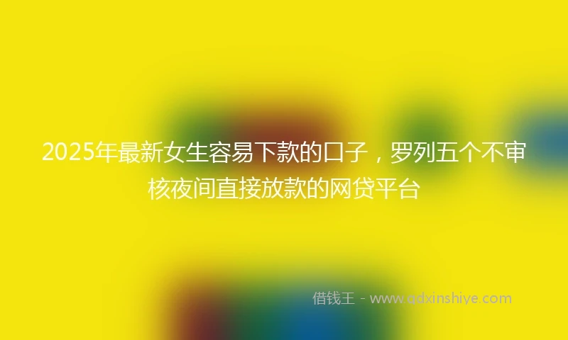 2025年最新女生容易下款的口子，罗列五个不审核夜间直接放款的网贷平台